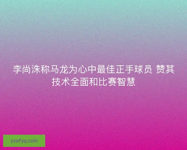 李尚洙称马龙为心中最佳正手球员 赞其技术全面和比赛智慧 李尚洙称马龙为心中最佳正手球员 赞其技术全面和比赛智慧