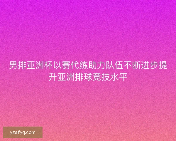 男排亚洲杯以赛代练助力队伍不断进步提升亚洲排球竞技水平