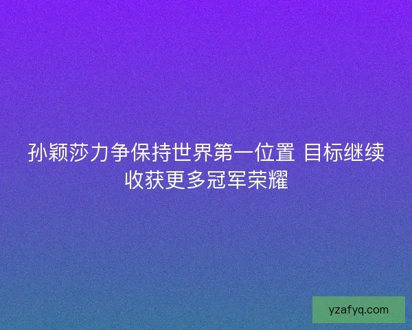 孙颖莎力争保持世界第一位置 目标继续收获更多冠军荣耀
