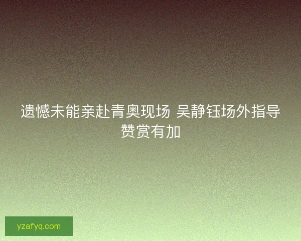 遗憾未能亲赴青奥现场 吴静钰场外指导赞赏有加