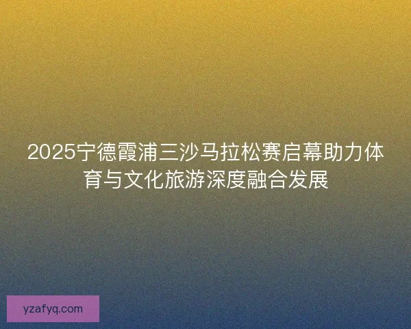 2025宁德霞浦三沙马拉松赛启幕助力体育与文化旅游深度融合发展