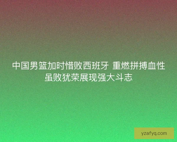 中国男篮加时惜败西班牙 重燃拼搏血性虽败犹荣展现强大斗志