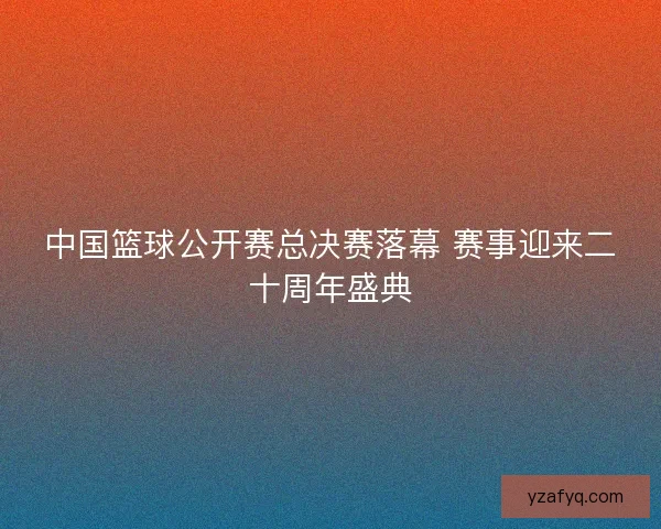 中国篮球公开赛总决赛落幕 赛事迎来二十周年盛典