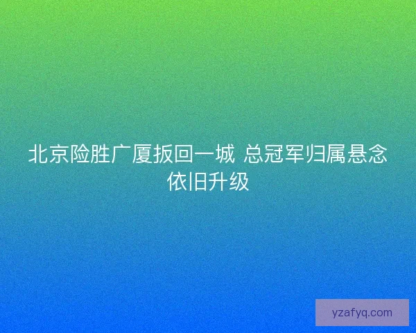 北京险胜广厦扳回一城 总冠军归属悬念依旧升级