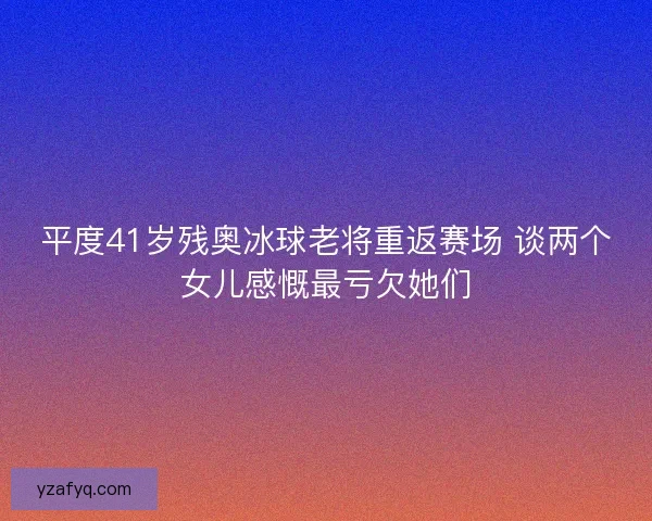 平度41岁残奥冰球老将重返赛场 谈两个女儿感慨最亏欠她们