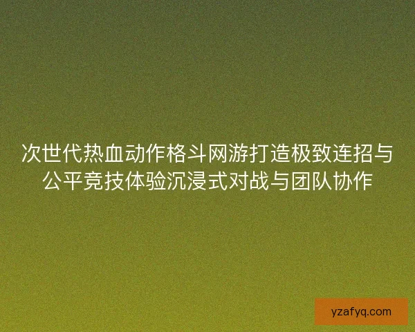 次世代热血动作格斗网游打造极致连招与公平竞技体验沉浸式对战与团队协作