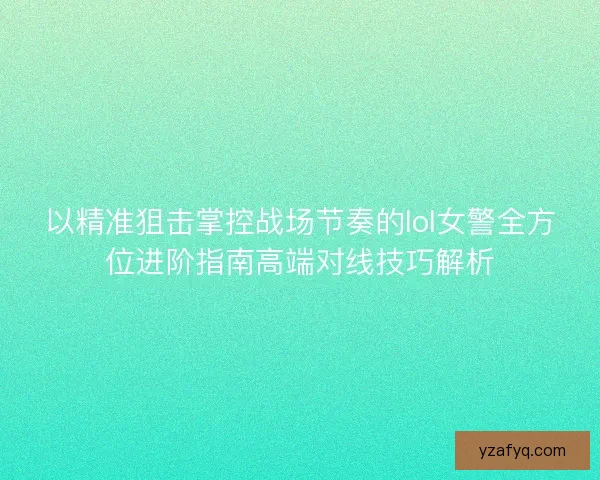 以精准狙击掌控战场节奏的lol女警全方位进阶指南高端对线技巧解析