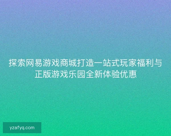 探索网易游戏商城打造一站式玩家福利与正版游戏乐园全新体验优惠 探索网易游戏商城打造一站式玩家福利与正版游戏乐园全新体验优惠
