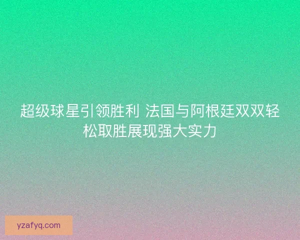 超级球星引领胜利 法国与阿根廷双双轻松取胜展现强大实力