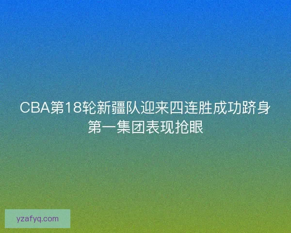 CBA第18轮新疆队迎来四连胜成功跻身第一集团表现抢眼