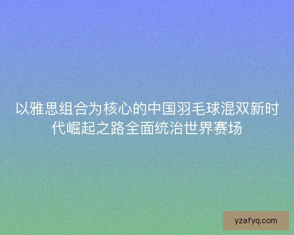 以雅思组合为核心的中国羽毛球混双新时代崛起之路全面统治世界赛场