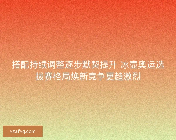 搭配持续调整逐步默契提升 冰壶奥运选拔赛格局焕新竞争更趋激烈