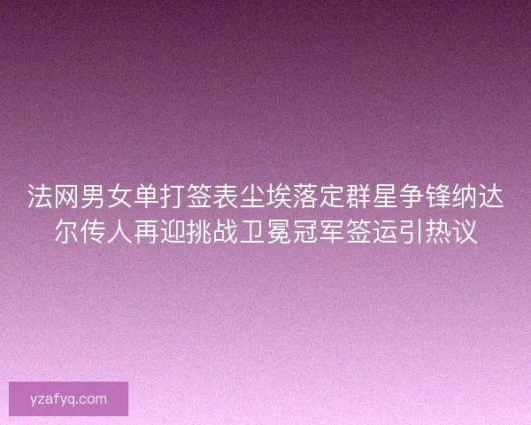 法网男女单打签表尘埃落定群星争锋纳达尔传人再迎挑战卫冕冠军签运引热议