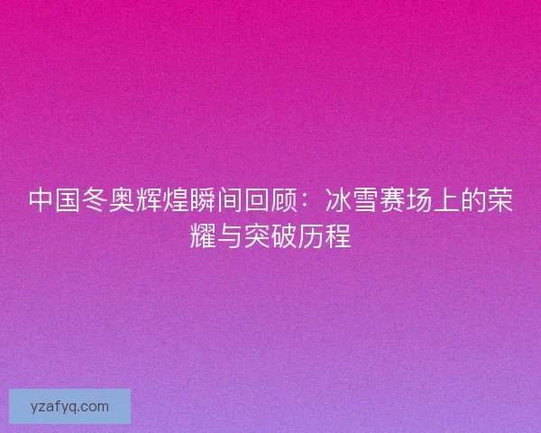 中国冬奥辉煌瞬间回顾：冰雪赛场上的荣耀与突破历程