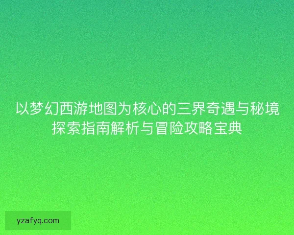 以梦幻西游地图为核心的三界奇遇与秘境探索指南解析与冒险攻略宝典
