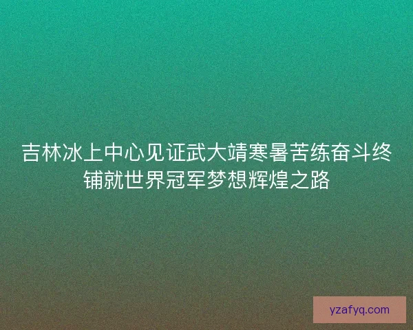 吉林冰上中心见证武大靖寒暑苦练奋斗终铺就世界冠军梦想辉煌之路