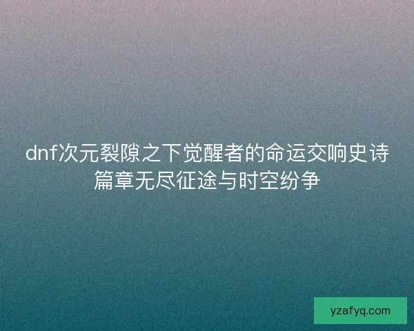 dnf次元裂隙之下觉醒者的命运交响史诗篇章无尽征途与时空纷争