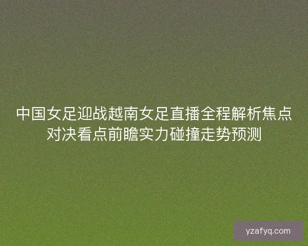 中国女足迎战越南女足直播全程解析焦点对决看点前瞻实力碰撞走势预测