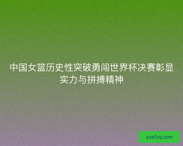 中国女篮历史性突破勇闯世界杯决赛彰显实力与拼搏精神