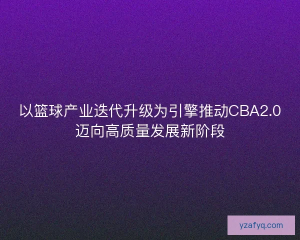 以篮球产业迭代升级为引擎推动CBA2.0迈向高质量发展新阶段
